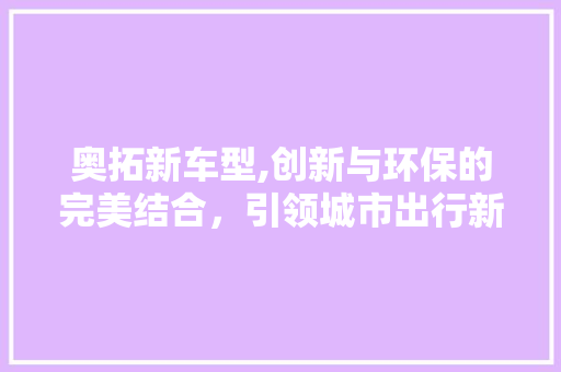 奥拓新车型,创新与环保的完美结合，引领城市出行新潮流
