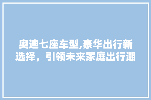 奥迪七座车型,豪华出行新选择，引领未来家庭出行潮流