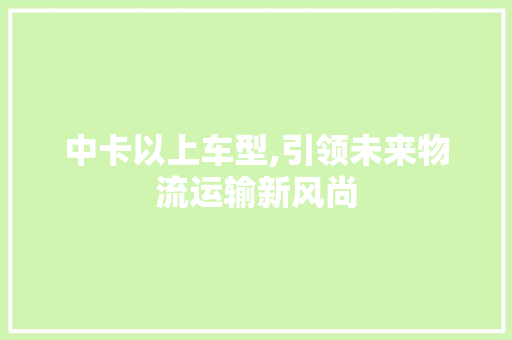 中卡以上车型,引领未来物流运输新风尚