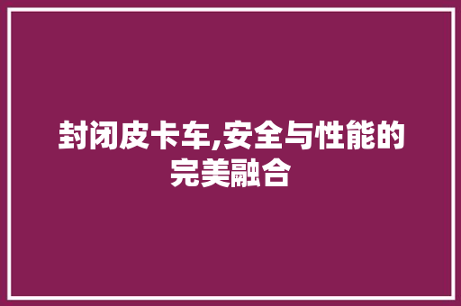 封闭皮卡车,安全与性能的完美融合