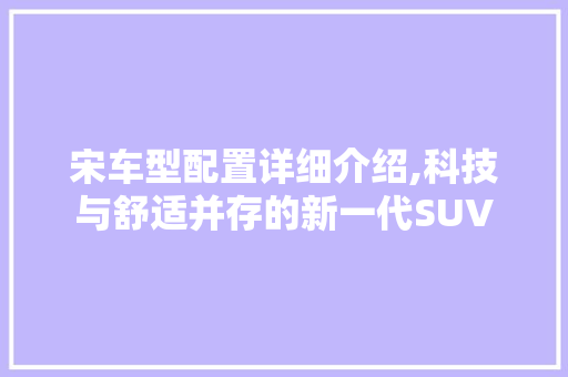 宋车型配置详细介绍,科技与舒适并存的新一代SUV