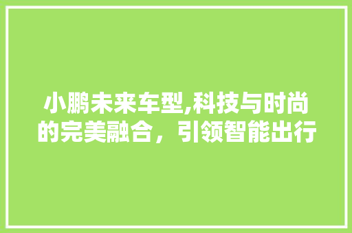 小鹏未来车型,科技与时尚的完美融合，引领智能出行新潮流
