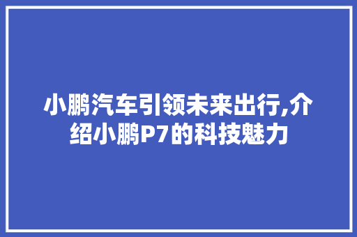 小鹏汽车引领未来出行,介绍小鹏P7的科技魅力
