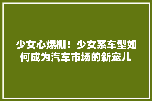 少女心爆棚！少女系车型如何成为汽车市场的新宠儿