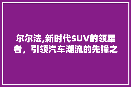尔尔法,新时代SUV的领军者，引领汽车潮流的先锋之作