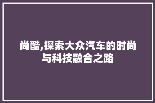 尚酷,探索大众汽车的时尚与科技融合之路