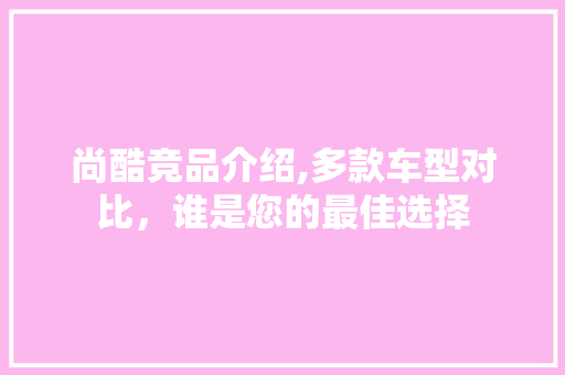 尚酷竞品介绍,多款车型对比，谁是您的最佳选择