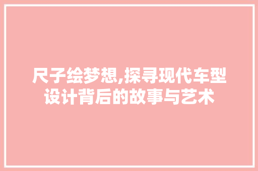 尺子绘梦想,探寻现代车型设计背后的故事与艺术