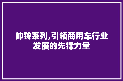 帅铃系列,引领商用车行业发展的先锋力量