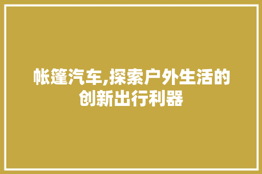 帐篷汽车,探索户外生活的创新出行利器 新款车型