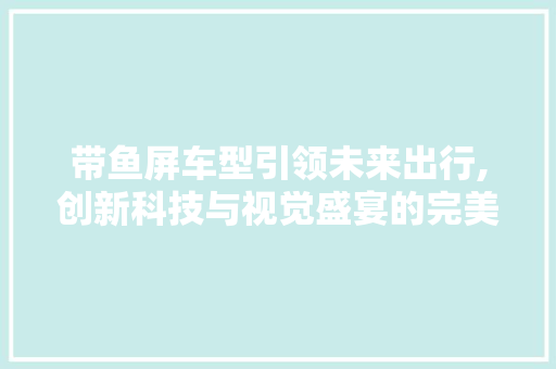 带鱼屏车型引领未来出行,创新科技与视觉盛宴的完美融合