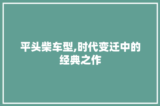平头柴车型,时代变迁中的经典之作
