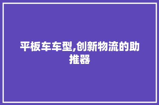 平板车车型,创新物流的助推器