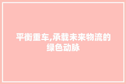 平衡重车,承载未来物流的绿色动脉