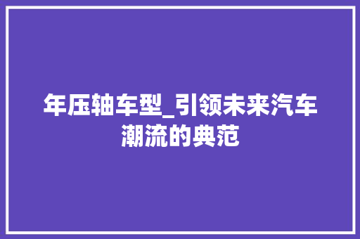 年压轴车型_引领未来汽车潮流的典范
