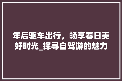 年后驱车出行，畅享春日美好时光_探寻自驾游的魅力