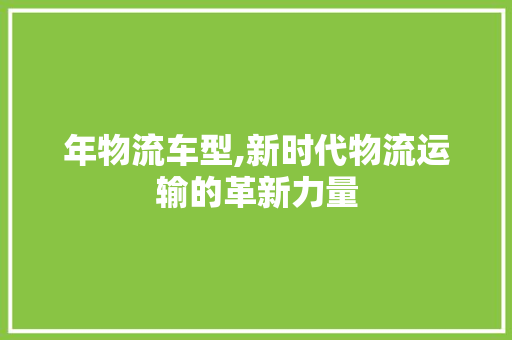 年物流车型,新时代物流运输的革新力量