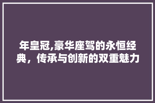 年皇冠,豪华座驾的永恒经典，传承与创新的双重魅力