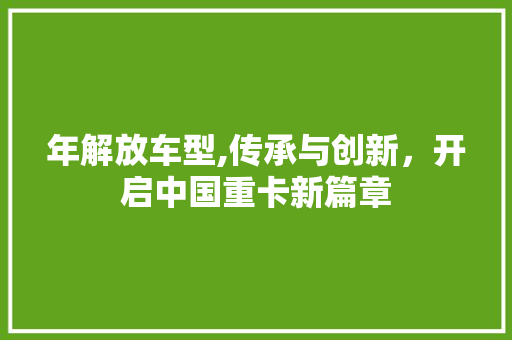 年解放车型,传承与创新，开启中国重卡新篇章