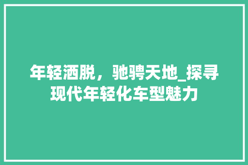 年轻洒脱，驰骋天地_探寻现代年轻化车型魅力