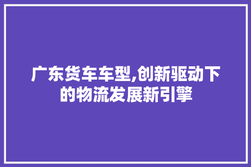 广东货车车型,创新驱动下的物流发展新引擎