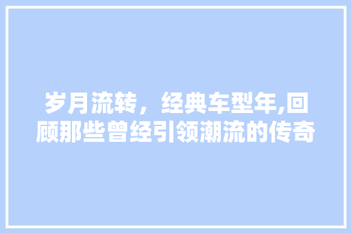 岁月流转，经典车型年,回顾那些曾经引领潮流的传奇之作