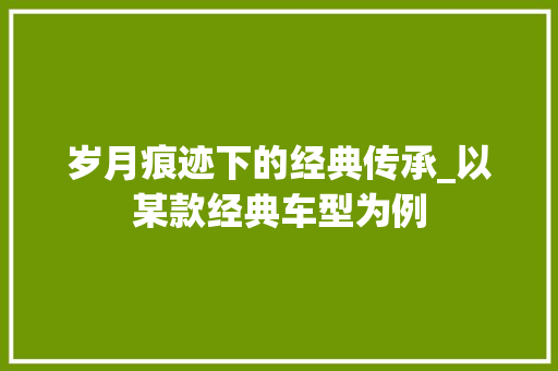 岁月痕迹下的经典传承_以某款经典车型为例
