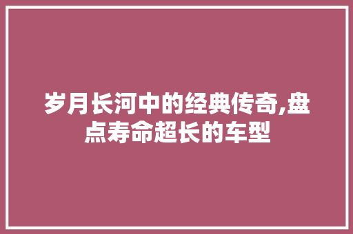 岁月长河中的经典传奇,盘点寿命超长的车型