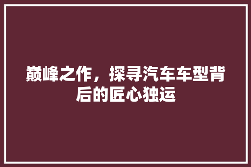 巅峰之作，探寻汽车车型背后的匠心独运