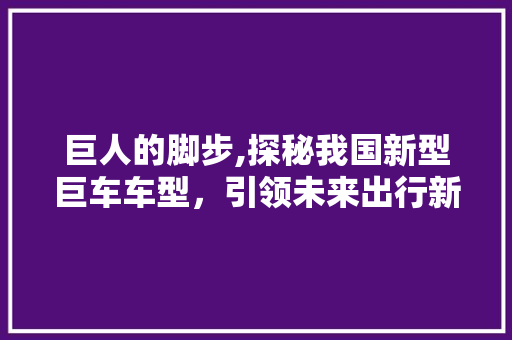 巨人的脚步,探秘我国新型巨车车型，引领未来出行新潮流