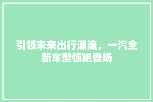引领未来出行潮流，一汽全新车型惊艳登场