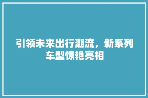 引领未来出行潮流，新系列车型惊艳亮相