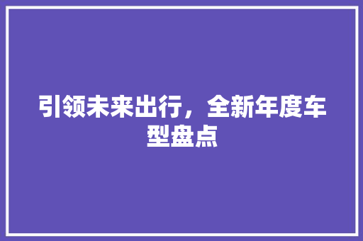 引领未来出行，全新年度车型盘点