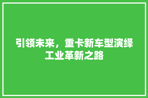 引领未来，重卡新车型演绎工业革新之路