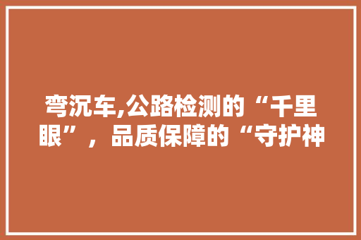弯沉车,公路检测的“千里眼”，品质保障的“守护神”