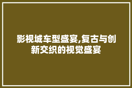 影视城车型盛宴,复古与创新交织的视觉盛宴