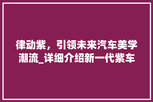 律动紫，引领未来汽车美学潮流_详细介绍新一代紫车型
