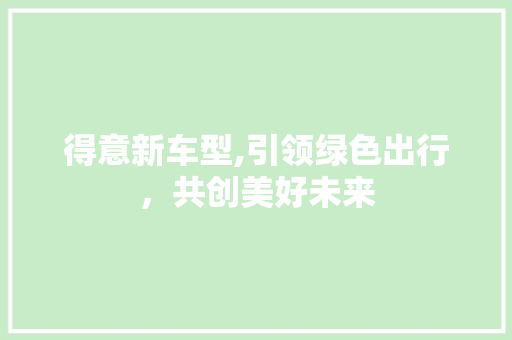 得意新车型,引领绿色出行，共创美好未来