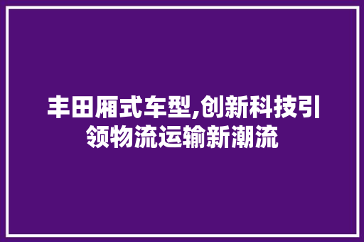 丰田厢式车型,创新科技引领物流运输新潮流 新能源汽车