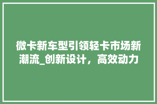 微卡新车型引领轻卡市场新潮流_创新设计，高效动力，绿色出行