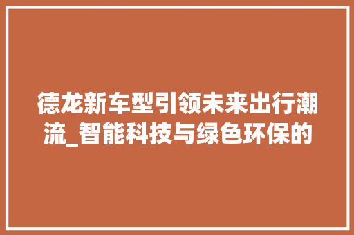 德龙新车型引领未来出行潮流_智能科技与绿色环保的完美结合