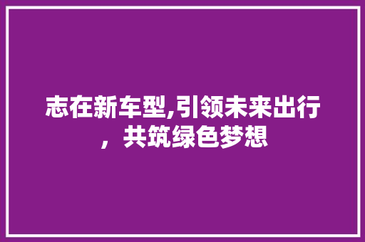 志在新车型,引领未来出行，共筑绿色梦想