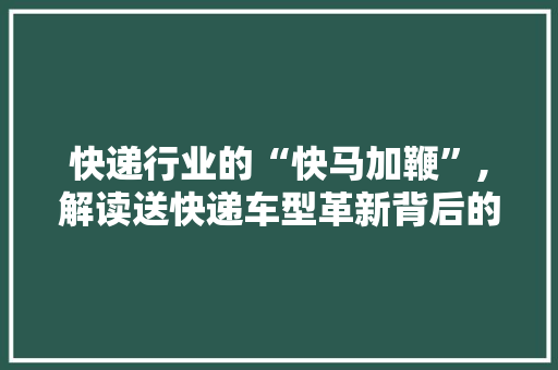 快递行业的“快马加鞭”,解读送快递车型革新背后的逻辑与趋势