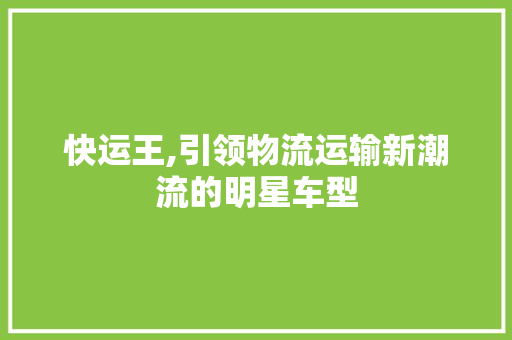 快运王,引领物流运输新潮流的明星车型