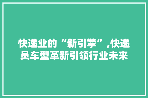 快递业的“新引擎”,快递员车型革新引领行业未来