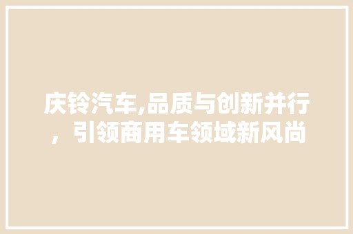 庆铃汽车,品质与创新并行，引领商用车领域新风尚