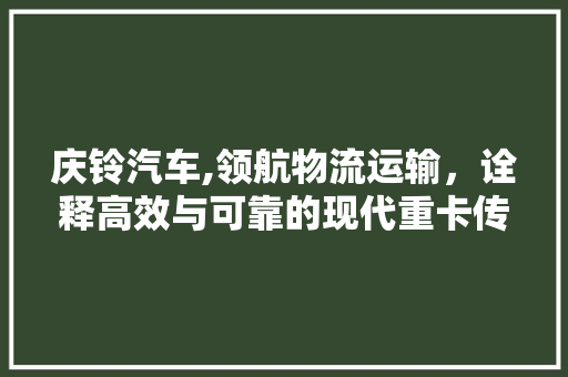 庆铃汽车,领航物流运输，诠释高效与可靠的现代重卡传奇