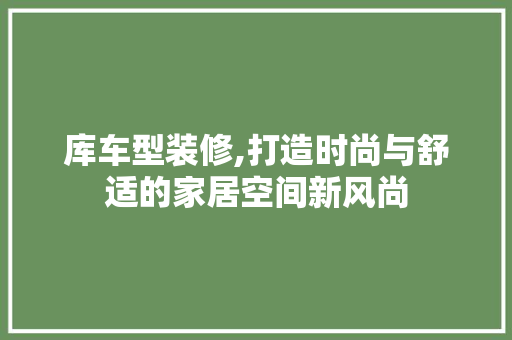 库车型装修,打造时尚与舒适的家居空间新风尚