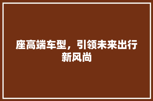 座高端车型，引领未来出行新风尚