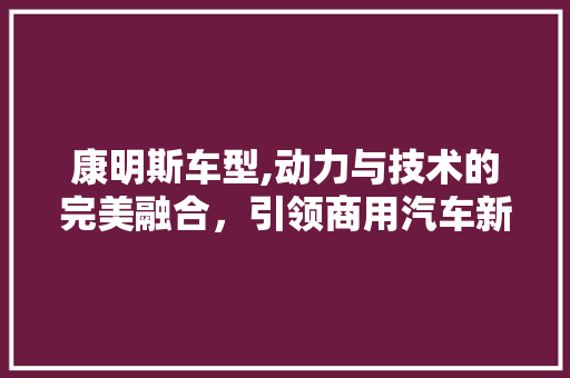 康明斯车型,动力与技术的完美融合，引领商用汽车新篇章